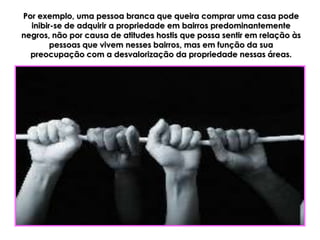 Por exemplo, uma pessoa branca que queira comprar uma casa pode
  inibir-se de adquirir a propriedade em bairros predominantemente
negros, não por causa de atitudes hostis que possa sentir em relação às
        pessoas que vivem nesses bairros, mas em função da sua
  preocupação com a desvalorização da propriedade nessas áreas.
 
