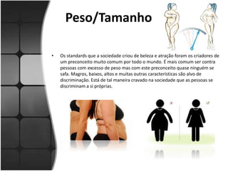 Peso/Tamanho
• Os standards que a sociedade criou de beleza e atração foram os criadores de
um preconceito muito comum por todo o mundo. É mais comum ser contra
pessoas com excesso de peso mas com este preconceito quase ninguém se
safa. Magros, baixos, altos e muitas outras características são alvo de
discriminação. Está de tal maneira cravado na sociedade que as pessoas se
discriminam a si próprias.
 