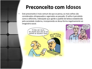 Preconceito com Idosos
• Este preconceito é mais comum do que se pensa, os mais velhos são
considerados ultrapassados e agarrados ao passado. O velho é percebido
como o diferente, indesejado que agride o padrão de beleza estabelecido
pela sociedade moderna, incorporando-se dessa forma negativamente ao
imaginário social.
 