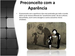 Preconceito com a
Aparência
• O preconceito com a aparência é dos mais praticados por todo o mundo.
Vestir-se de maneira diferente do “socialmente aceite” dá azo a olhares
desconfiados, assim como tatuagens e outros acessórios menos
ortodoxos.
 