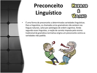 Preconceito
Linguístico
• É uma forma de preconceito a determinadas variedades linguísticas.
Para a linguística, os chamados erros gramaticais não existem nas
línguas naturais, salvo por patologias de ordem cognitiva. Ainda
segundo esses linguistas, a noção de correto imposta pelo ensino
tradicional da gramática normativa origina um preconceito contra as
variedades não padrão.
 