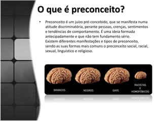 O que é preconceito?
• Preconceito é um juízo pré-concebido, que se manifesta numa
atitude discriminatória, perante pessoas, crenças, sentimentos
e tendências de comportamento. É uma ideia formada
antecipadamente e que não tem fundamento sério.
Existem diferentes manifestações e tipos de preconceito,
sendo as suas formas mais comuns o preconceito social, racial,
sexual, linguístico e religioso.
 
