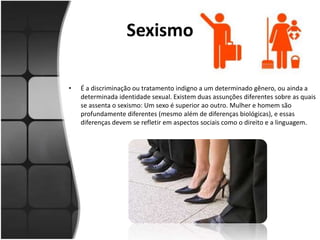 Sexismo
• É a discriminação ou tratamento indigno a um determinado gênero, ou ainda a
determinada identidade sexual. Existem duas assunções diferentes sobre as quais
se assenta o sexismo: Um sexo é superior ao outro. Mulher e homem são
profundamente diferentes (mesmo além de diferenças biológicas), e essas
diferenças devem se refletir em aspectos sociais como o direito e a linguagem.
 