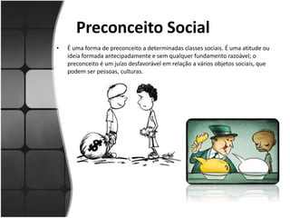 Preconceito Social
• É uma forma de preconceito a determinadas classes sociais. É uma atitude ou
ideia formada antecipadamente e sem qualquer fundamento razoável; o
preconceito é um juízo desfavorável em relação a vários objetos sociais, que
podem ser pessoas, culturas.
 