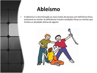 Ableísmo
• O ableísmo é a discriminação ou maus-tratos de pessoas com deficiência física,
emocional ou mental. As deficiências incluem condições físicas ou mentais que
limitam as atividades diárias de alguém.
 