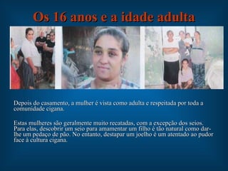 Os 16 anos e a idade adulta Depois do casamento, a mulher é vista como adulta e respeitada por toda a comunidade cigana. Estas mulheres são geralmente muito recatadas, com a excepção dos seios. Para elas, descobrir um seio para amamentar um filho é tão natural como dar-lhe um pedaço de pão. No entanto, destapar um joelho é um atentado ao pudor face à cultura cigana. 