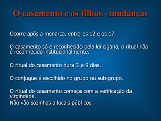 O casamento e os filhos - mudanças Ocorre após a menarca, entre os 12 e os 17. O casamento só é reconhecido pela lei cigana, o ritual não é reconhecido institucionalmente.  O ritual do casamento dura 3 a 9 dias. O conjugue é escolhido no grupo ou sub-grupo. O ritual do casamento começa com a verificação da virgindade. Não vão sozinhas a locais públicos. 