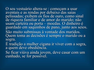 O seu vestuário altera-se : começam a usar aventais e as rendas por debaixo das saias pelissadas; exibem os fios de ouro, como sinal de riqueza familiar e de amor do marido; não usam carteira ou porta – moedas. O dinheiro é guardado em saquinhos de pano, junto aos seios. São muito submissas à vontade dos maridos. Quem toma as decisões é sempre o marido ou a sogra. É tradição a mulher cigana ir viver com a sogra, a quem deve obediência. Se ficar viúva ainda jovem, deve casar com um cunhado, se for possível. 