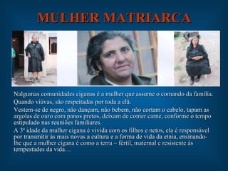 MULHER MATRIARCA Nalgumas comunidades ciganas é a mulher que assume o comando da família. Quando viúvas, são respeitadas por toda a clã. Vestem-se de negro, não dançam, não bebem, não cortam o cabelo, tapam as argolas de ouro com panos pretos, deixam de comer carne, conforme o tempo estipulado nas reuniões familiares. A 3ª idade da mulher cigana é vivida com os filhos e netos, ela é responsável por transmitir às mais novas a cultura e a forma de vida da etnia, ensinando-lhe que a mulher cigana é como a terra – fértil, maternal e resistente às tempestades da vida… 