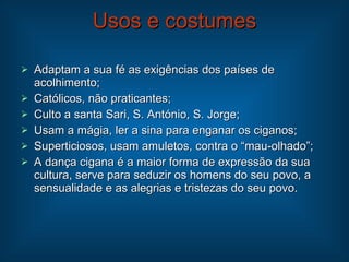 Usos e costumes Adaptam a sua fé as exigências dos países de acolhimento; Católicos, não praticantes; Culto a santa Sari, S. António, S. Jorge; Usam a mágia, ler a sina para enganar os ciganos; Superticiosos, usam amuletos, contra o “mau-olhado”; A dança cigana é a maior forma de expressão da sua cultura, serve para seduzir os homens do seu povo, a sensualidade e as alegrias e tristezas do seu povo. 