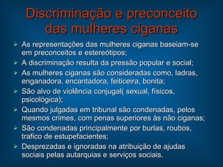 Discriminação e preconceito das mulheres ciganas As representações das mulheres ciganas baseiam-se em preconceitos e estereótipos; A discriminação resulta da pressão popular e social; As mulheres ciganas são consideradas como, ladras, enganadora, encantadora, feiticeira, bonita; São alvo de violência conjugal( sexual, físicos, psicológica); Quando julgadas em tribunal são condenadas, pelos mesmos crimes, com penas superiores às não ciganas; São condenadas principalmente por burlas, roubos, trafico de estupefacientes; Desprezadas e ignoradas na atribuição de ajudas sociais pelas autarquias e serviços sociais. 