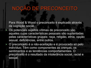 NOÇÃO DE PRECONCEITO   Para Wood & Wood o preconceito é explicado através da cognição social. Os potenciais sujeitos vítimas de preconceito são aqueles cujas características pessoais são suplantadas pelas características grupais: raça, religião, etnia, opção sexual, deficiências, entre outros. O preconceito é a não-aceitação e é provocado só pelo indivíduo. Têm como componentes as crenças, os sentimentos e as tendências comportamentais. O preconceito é o resultado da intolerância social, racial e sexual. 