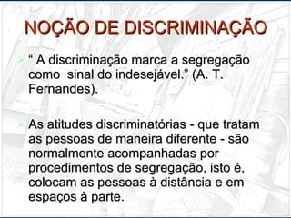 NOÇÃO DE DISCRIMINAÇÃO “  A discriminação marca a segregação como  sinal do indesejável.” (A. T. Fernandes). As atitudes discriminatórias - que tratam as pessoas de maneira diferente - são normalmente acompanhadas por procedimentos de segregação, isto é, colocam as pessoas à distância e em espaços à parte. 