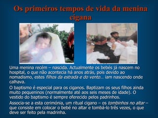 Os primeiros tempos de vida da menina cigana Uma menina recém – nascida. Actualmente os bebés já nascem no hospital, o que não acontecia há anos atrás, pois devido ao nomadismo, estes  filhos da estrada e do vento … iam nascendo onde calhava. O baptismo é especial para os ciganos. Baptizam os seus filhos ainda muito pequeninos (normalmente até aos seis meses de idade). O vestido do baptismo é sempre oferecido pelos padrinhos. Associa-se a esta cerimónia, um ritual cigano – os  tombinhos no altar  – que consiste em colocar o bebé no altar e tombá-lo três vezes, o que deve ser feito pela madrinha. 
