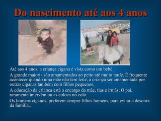 Do nascimento até aos 4 anos Até aos 4 anos, a criança cigana é vista como um bebé. A grande maioria são amamentados ao peito até muito tarde. É frequente acontecer quando uma mãe não tem leite, a criança ser amamentada por outras ciganas também com filhos pequenos. A educação da criança está a encargo da mãe, tias e irmãs. O pai, raramente intervém ou as coloca no colo. Os homens ciganos, preferem sempre filhos homens, para evitar a desonra da família.. 