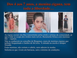 Dos 4 aos 7 anos, a menina cigana, tem toda a liberdade… As regras sociais são-lhes transmitidas pelas irmãs e primas da comunidade, já que a mãe se ocupa dos irmãos mais novos. Raramente brinca com meninas não – ciganas. Não se conhecem no concelho de Bragança, casos de meninas ciganas que tenham frequentado o Jardim de Infância. A entrada na escola é sempre forçada. Estas meninas, não cortam o cabelo, nem aderem às modas. Salienta-se que vivem em barracas, sem o mínimo de condições. 