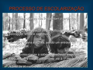 PROCESSO DE ESCOLARIZAÇÃO As meninas ciganas não frequentam o jardim de infância; A escolarização realiza-se com dificuldades de ordem psicologia, social e cognitiva; A cultura cigana é agrafa, sendo um entrave à escolarização; O ensino resume-se a saber ler, escrever e contar. Frequentam a escola geralmente até à 1ª menstruação, ou 4ª classe; A taxa de abandono escolar é muito elevado; 
