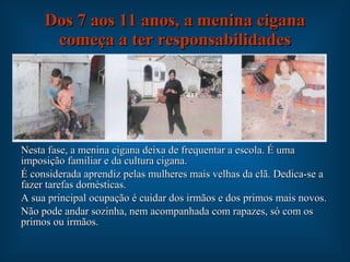 Dos 7 aos 11 anos, a menina cigana começa a ter responsabilidades Nesta fase, a menina cigana deixa de frequentar a escola. É uma imposição familiar e da cultura cigana. É considerada aprendiz pelas mulheres mais velhas da clã. Dedica-se a fazer tarefas domésticas. A sua principal ocupação é cuidar dos irmãos e dos primos mais novos. Não pode andar sozinha, nem acompanhada com rapazes, só com os primos ou irmãos. 