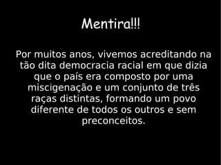 Mentira!!! Por muitos anos, vivemos acreditando na tão dita democracia racial em que dizia que o país era composto por uma miscigenação e um conjunto de três raças distintas, formando um povo diferente de todos os outros e sem preconceitos. 
