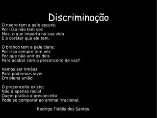 Discriminação O negro tem a pele escura;  Por isso não tem vez Mas, o que importa na sua vida É o caráter que ele tem. O branco tem a pele clara; Por isso sempre tem vez Por que não unir os dois  Para acabar com o preconceito de vez? Vamos ser irmãos Para podermos viver  Em plena união. O preconceito existe; Não é apenas racial  Quem pratica o preconceito  Pode se comparar ao animal irracional. Rodrigo Fidélis dos Santos   