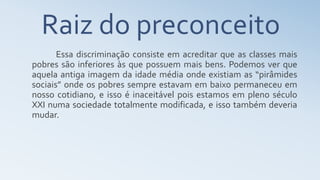 Essa discriminação consiste em acreditar que as classes mais
pobres são inferiores às que possuem mais bens. Podemos ver que
aquela antiga imagem da idade média onde existiam as “pirâmides
sociais” onde os pobres sempre estavam em baixo permaneceu em
nosso cotidiano, e isso é inaceitável pois estamos em pleno século
XXI numa sociedade totalmente modificada, e isso também deveria
mudar.
Raiz do preconceito
 