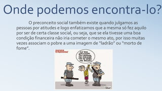 Onde podemos encontra-lo?
O preconceito social também existe quando julgamos as
pessoas por atitudes e logo enfatizamos que a mesma só fez aquilo
por ser de certa classe social, ou seja, que se ela tivesse uma boa
condição financeira não iria cometer o mesmo ato, por isso muitas
vezes associam o pobre a uma imagem de “ladrão” ou “morto de
fome”.
 