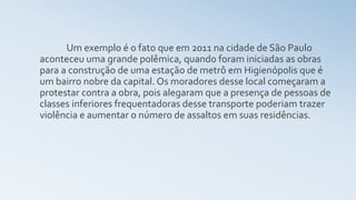 Um exemplo é o fato que em 2011 na cidade de São Paulo
aconteceu uma grande polêmica, quando foram iniciadas as obras
para a construção de uma estação de metrô em Higienópolis que é
um bairro nobre da capital. Os moradores desse local começaram a
protestar contra a obra, pois alegaram que a presença de pessoas de
classes inferiores frequentadoras desse transporte poderiam trazer
violência e aumentar o número de assaltos em suas residências.
 