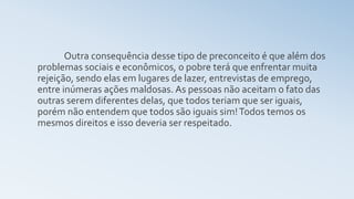 Outra consequência desse tipo de preconceito é que além dos
problemas sociais e econômicos, o pobre terá que enfrentar muita
rejeição, sendo elas em lugares de lazer, entrevistas de emprego,
entre inúmeras ações maldosas. As pessoas não aceitam o fato das
outras serem diferentes delas, que todos teriam que ser iguais,
porém não entendem que todos são iguais sim!Todos temos os
mesmos direitos e isso deveria ser respeitado.
 