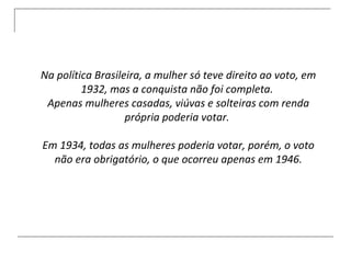 Na política Brasileira, a mulher só teve direito ao voto, em 1932, mas a conquista não foi completa.  Apenas mulheres casadas, viúvas e solteiras com renda própria poderia votar.  Em 1934, todas as mulheres poderia votar, porém, o voto não era obrigatório, o que ocorreu apenas em 1946. 