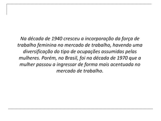 Na década de 1940 cresceu a incorporação da força de trabalho feminina no mercado de trabalho, havendo uma diversificação do tipo de ocupações assumidas pelas mulheres. Porém, no Brasil, foi na década de 1970 que a mulher passou a ingressar de forma mais acentuada no mercado de trabalho. 