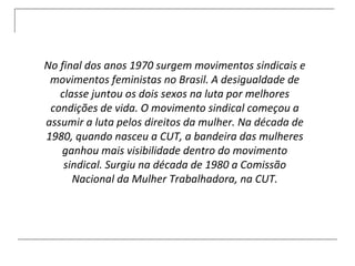 No final dos anos 1970 surgem movimentos sindicais e movimentos feministas no Brasil. A desigualdade de classe juntou os dois sexos na luta por melhores condições de vida. O movimento sindical começou a assumir a luta pelos direitos da mulher. Na década de 1980, quando nasceu a CUT, a bandeira das mulheres ganhou mais visibilidade dentro do movimento sindical. Surgiu na década de 1980 a Comissão Nacional da Mulher Trabalhadora, na CUT. 