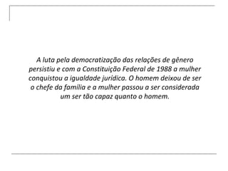 A luta pela democratização das relações de gênero persistiu e com a Constituição Federal de 1988 a mulher conquistou a igualdade jurídica. O homem deixou de ser o chefe da família e a mulher passou a ser considerada um ser tão capaz quanto o homem. 