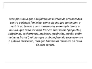 Exemplos são o que não faltam na história de preconceitos contra o gênero feminino, como alguns que continuam a resistir ao tempo e vem mascarado, a exemplo temos a música, que cada vez mais traz em suas letras “piriguetes, safadonas, cachorronas, mulheres melâncias, maçãs, enfim mulheres frutas”, rótulos que acabam fazendo sucesso entre o público masculino, mas que limitam as mulheres ao culto de seus corpos. 