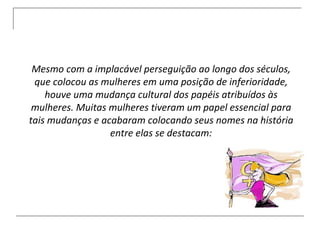 Mesmo com a implacável perseguição ao longo dos séculos, que colocou as mulheres em uma posição de inferioridade, houve uma mudança cultural dos papéis atribuídos às mulheres. Muitas mulheres tiveram um papel essencial para tais mudanças e acabaram colocando seus nomes na história entre elas se destacam: 