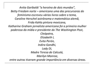 Anita Garibaldi “a heroína de dois mundos”,  Betty Friedam norte – americana uma das precursoras do feminismo escreveu vários livros sobre o tema,  Caroline Herschel astrônoma e matemática alemã,  Frida Kahlo pintora mexicana,  Katharine Graham jornalista americana foi a primeira mulher poderosa da mídia e presidente do The Washington Post,  Cleópatra,  Elizabeth I, Evita Perón,  Indira Gandhi,  Lady Di,  Madre Teresa de Calcutá,  Marilyn Monroe, entre outras tiveram grande importância em diversas áreas. 