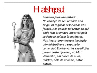 Hatshepsut Primeira faraó da história. No começo de seu reinado não exigiu as regalias reservadas aos faraós. Aos poucos foi testando até onde iam os limites impostos pela sociedade egípcia às mulheres. Hatshepsut promoveu a inovação administrativa e a expansão comercial. Enviou várias expedições para a costa africana, no Mar Vermelho, em busca de ouro, marfim, pele de animais, entre outros.  