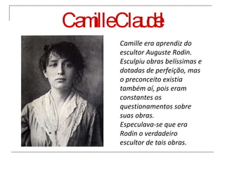Camille Claudel Camille era aprendiz do escultor Auguste Rodin. Esculpiu obras belíssimas e dotadas de perfeição, mas o preconceito existia também aí, pois eram constantes os questionamentos sobre suas obras.  Especulava-se que era Rodin o verdadeiro escultor de tais obras. 