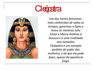 Cleópatra Um dos nomes femininos mais conhecidos de todos os tempos, governou o Egito e levou os romanos Julio César e Marco Antônio à loucura e a uma rivalidade sem tamanho. Cleópatra é um exemplo perfeito do poder das mulheres, e do que ela pode fazer, apesar da aparência frágil. 