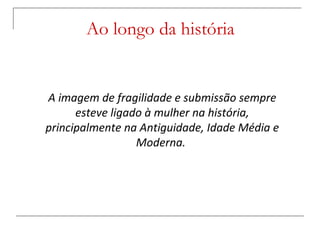 Ao longo da história A imagem de fragilidade e submissão sempre esteve ligado à mulher na história, principalmente na Antiguidade, Idade Média e Moderna.  