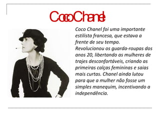 Coco Chanel Coco Chanel foi uma importante estilista francesa, que estava a frente de seu tempo. Revolucionou os guarda-roupas dos anos 20, libertando as mulheres de trajes desconfortáveis, criando as primeiras calças femininas e saias mais curtas. Chanel ainda lutou para que a mulher não fosse um simples manequim, incentivando a independência. 
