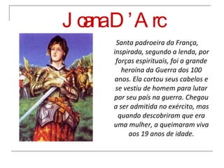Joana D’Arc Santa padroeira da França, inspirada, segundo a lenda, por forças espirituais, foi a grande heroína da Guerra dos 100 anos. Ela cortou seus cabelos e se vestiu de homem para lutar por seu país na guerra. Chegou a ser admitida no exército, mas quando descobriram que era uma mulher, a queimaram viva aos 19 anos de idade. 