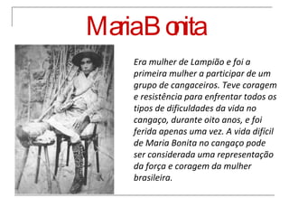 Maria Bonita Era mulher de Lampião e foi a primeira mulher a participar de um grupo de cangaceiros. Teve coragem e resistência para enfrentar todos os tipos de dificuldades da vida no cangaço, durante oito anos, e foi ferida apenas uma vez. A vida difícil de Maria Bonita no cangaço pode ser considerada uma representação da força e coragem da mulher brasileira. 