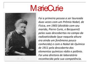 Marie Curie Foi a primeira pessoa a ser laureada duas vezes com um Prêmio Nobel, de Física, em 1903 (dividido com seu marido, Pierre Curie, e Becquerel) pelas suas descobertas no campo da radioatividade (que naquela altura era ainda um fenômeno pouco conhecido) e com o Nobel de Química de 1911 pela descoberta dos elementos químicos rádio e polônio. Foi uma diretora de laboratório reconhecida pela sua competência. 