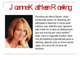 Joanne Kathleen Rowling Escritora de Harry Potter, mais conhecida como J.K. Rowling, foi obrigada a abreviar o nome pela editora, que admitiu que “garotos não iriam ler a obra se deduzissem que era escrita por uma mulher” Hoje, ela é a segunda mulher mais rica da Inglaterra (perdendo para a rainha), apenas com os livros dessa saga, em cerca de 14 anos de história. 