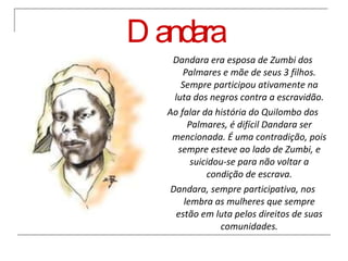 Dandara Dandara era esposa de Zumbi dos Palmares e mãe de seus 3 filhos. Sempre participou ativamente na luta dos negros contra a escravidão. Ao falar da história do Quilombo dos Palmares, é difícil Dandara ser mencionada. É uma contradição, pois sempre esteve ao lado de Zumbi, e suicidou-se para não voltar a condição de escrava. Dandara, sempre participativa, nos lembra as mulheres que sempre estão em luta pelos direitos de suas comunidades. 