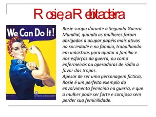 Rosie, a Rebitadeira Rosie surgiu durante a Segunda Guerra Mundial, quando as mulheres foram obrigadas a ocupar papéis mais ativos na sociedade e na família, trabalhando em indústrias para ajudar a família e nos esforços da guerra, ou como enfermeiras ou operadoras de rádio a favor das tropas. Apesar de ser uma personagem fictícia, Rosie é um perfeito exemplo do envolvimento feminino na guerra, e que a mulher pode ser forte e corajosa sem perder sua feminilidade. 