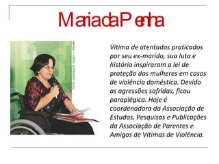 Maria da Penha Vítima de atentados praticados por seu ex-marido, sua luta e história inspiraram a lei de proteção das mulheres em casos de violência doméstica. Devido as agressões sofridas, ficou paraplégica. Hoje é coordenadora da Associação de Estudos, Pesquisas e Publicações da Associação de Parentes e Amigos de Vítimas de Violência.  