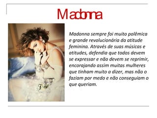 Madonna Madonna sempre foi muito polêmica e grande revolucionária da atitude feminina. Através de suas músicas e atitudes, defendia que todos devem se expressar e não devem se reprimir, encorajando assim muitas mulheres que tinham muito a dizer, mas não o faziam por medo e não conseguiam o que queriam. 
