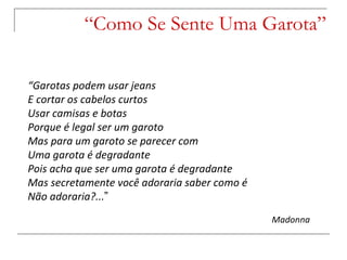 “ Como Se Sente Uma Garota” “ Garotas podem usar jeans E cortar os cabelos curtos Usar camisas e botas Porque é legal ser um garoto Mas para um garoto se parecer com Uma garota é degradante Pois acha que ser uma garota é degradante Mas secretamente você adoraria saber como é Não adoraria?... ” Madonna 