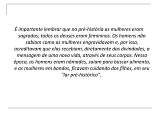 É importante lembrar que na pré-história as mulheres eram sagradas; todos os deuses eram femininos. Os homens não sabiam como as mulheres engravidavam e, por isso, acreditavam que elas recebiam, diretamente das divindades, a mensagem de uma nova vida, através de seus corpos. Nessa época, os homens eram nômades, saiam para buscar alimento, e as mulheres em bandos, ficavam cuidando dos filhos, em seu &quot;lar pré-histórico&quot;.  